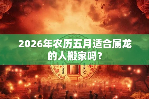 2026年农历五月适合属龙的人搬家吗？