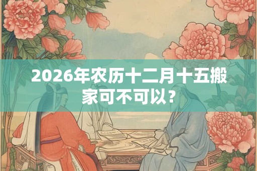2026年农历十二月十五搬家可不可以？