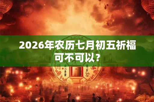 2026年农历七月初五祈福可不可以？