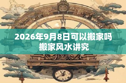 2026年9月8日可以搬家吗 搬家风水讲究
