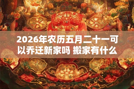 2026年农历五月二十一可以乔迁新家吗 搬家有什么说法