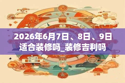 2026年6月7日、8日、9日适合装修吗_装修吉利吗
