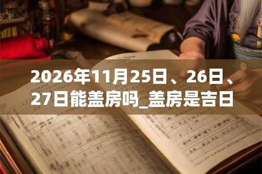 2026年11月25日、26日、27日能盖房吗_盖房是吉日吗
