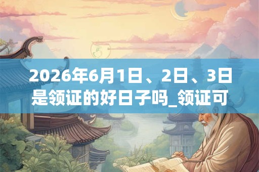 2026年6月1日、2日、3日是领证的好日子吗_领证可以吗