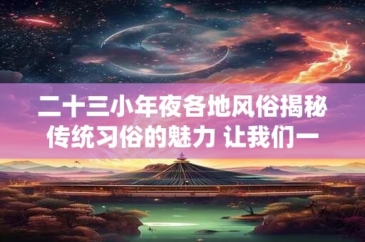 二十三小年夜各地风俗揭秘传统习俗的魅力 让我们一起感受！