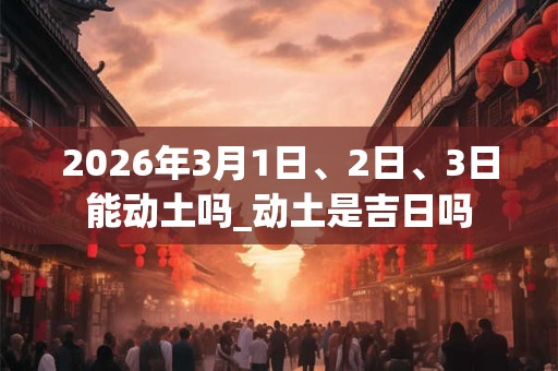 2026年3月1日、2日、3日能动土吗_动土是吉日吗
