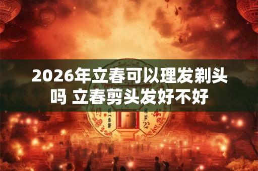 2026年立春可以理发剃头吗 立春剪头发好不好