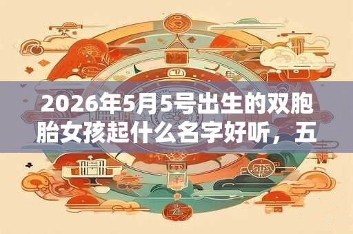 2026年5月5号出生的双胞胎女孩起什么名字好听，五行属什么？