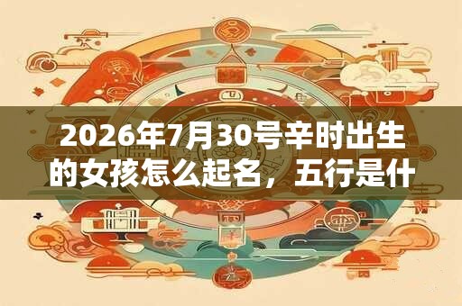 2026年7月30号辛时出生的女孩怎么起名，五行是什么！