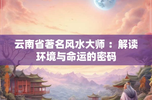 云南省著名风水大师 ：解读环境与命运的密码