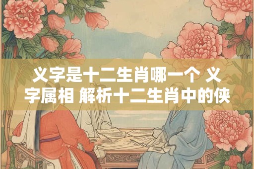 义字是十二生肖哪一个 义字属相 解析十二生肖中的侠义代表