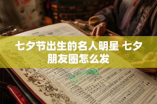 七夕节出生的名人明星 七夕朋友圈怎么发 七夕节出生的名人明星 七夕朋友圈怎么发