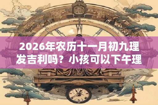 2026年农历十一月初九理发吉利吗？小孩可以下午理发吗？