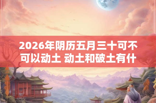 2026年阴历五月三十可不可以动土 动土和破土有什么区别