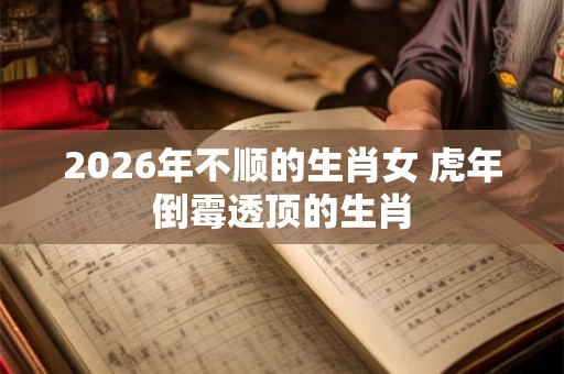 2026年不顺的生肖女 虎年倒霉透顶的生肖