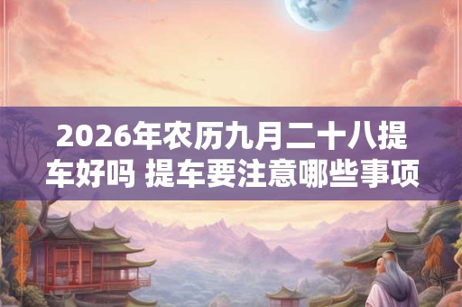 2026年农历九月二十八提车好吗 提车要注意哪些事项