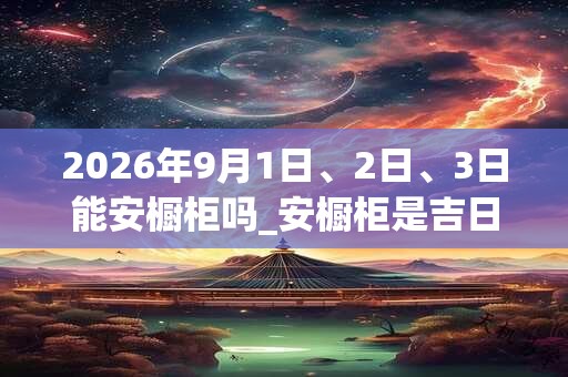 2026年9月1日、2日、3日能安橱柜吗_安橱柜是吉日吗