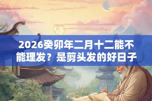 2026癸卯年二月十二能不能理发？是剪头发的好日子吗