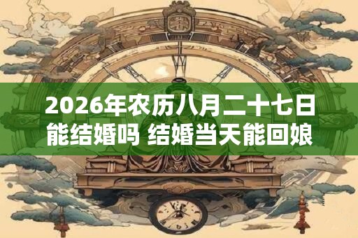 2026年农历八月二十七日能结婚吗 结婚当天能回娘家吗