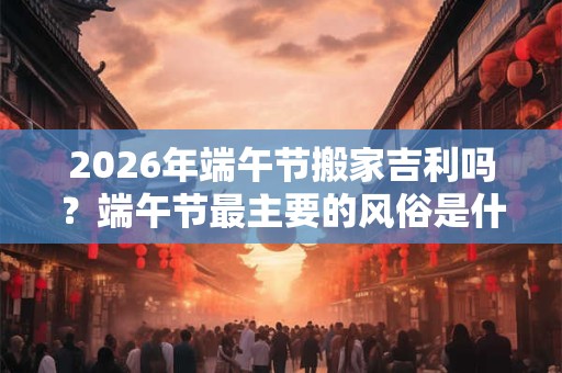 2026年端午节搬家吉利吗？端午节最主要的风俗是什么？