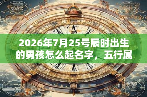 2026年7月25号辰时出生的男孩怎么起名字，五行属什么