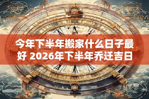 今年下半年搬家什么日子最好 2026年下半年乔迁吉日查询