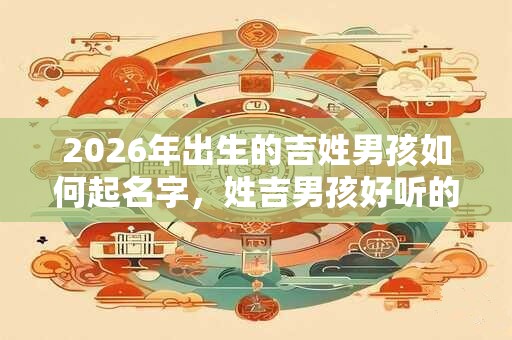 2026年出生的吉姓男孩如何起名字，姓吉男孩好听的名字