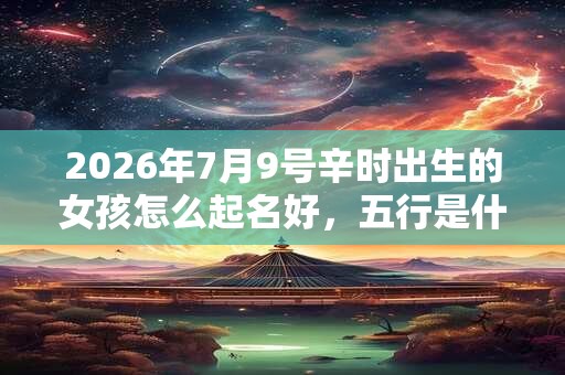 2026年7月9号辛时出生的女孩怎么起名好，五行是什么？