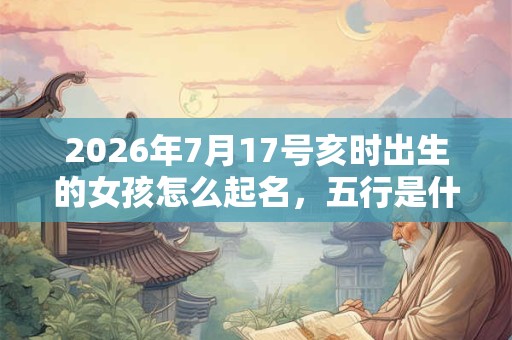 2026年7月17号亥时出生的女孩怎么起名，五行是什么？