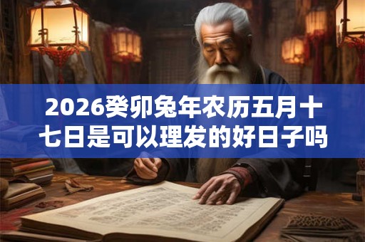2026癸卯兔年农历五月十七日是可以理发的好日子吗