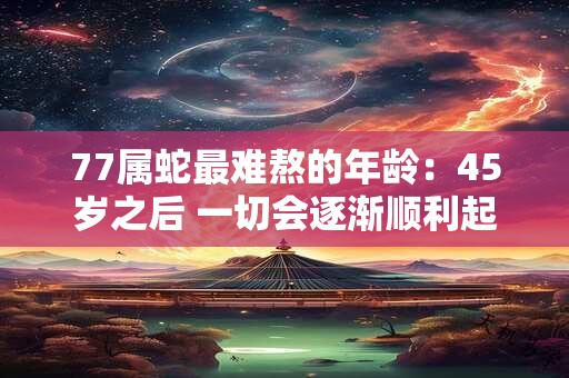 77属蛇最难熬的年龄：45岁之后 一切会逐渐顺利起来吗