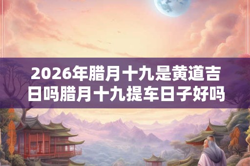2026年腊月十九是黄道吉日吗腊月十九提车日子好吗