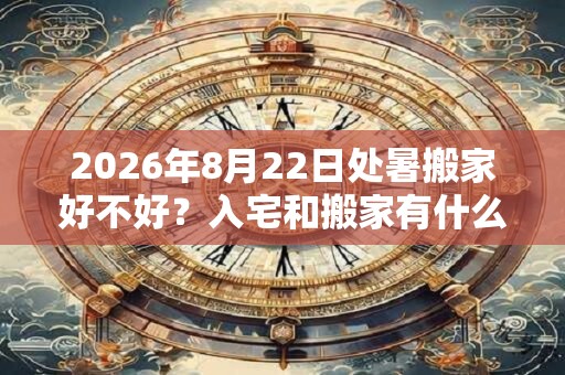 2026年8月22日处暑搬家好不好？入宅和搬家有什么区别？