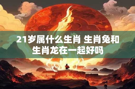 21岁属什么生肖 生肖兔和生肖龙在一起好吗