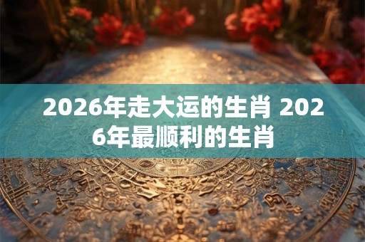 2026年走大运的生肖 2026年最顺利的生肖