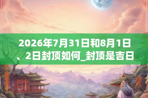 2026年7月31日和8月1日、2日封顶如何_封顶是吉日吗