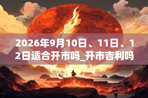 2026年9月10日、11日、12日适合开市吗_开市吉利吗