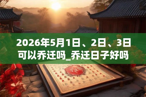 2026年5月1日、2日、3日可以乔迁吗_乔迁日子好吗