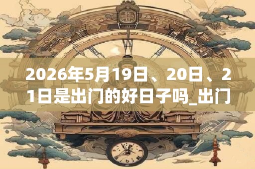 2026年5月19日、20日、21日是出门的好日子吗_出门可以吗