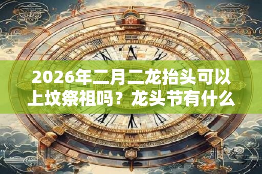 2026年二月二龙抬头可以上坟祭祖吗？龙头节有什么忌讳？