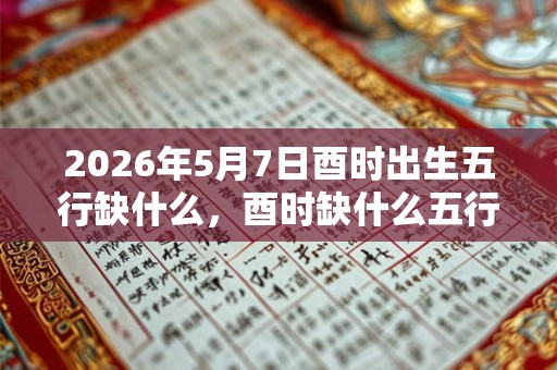 2026年5月7日酉时出生五行缺什么，酉时缺什么五行
