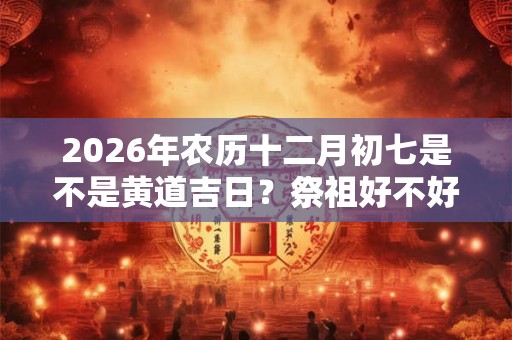2026年农历十二月初七是不是黄道吉日？祭祖好不好？