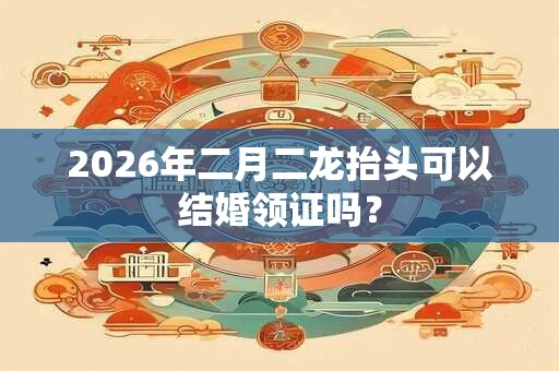 2026年二月二龙抬头可以结婚领证吗？