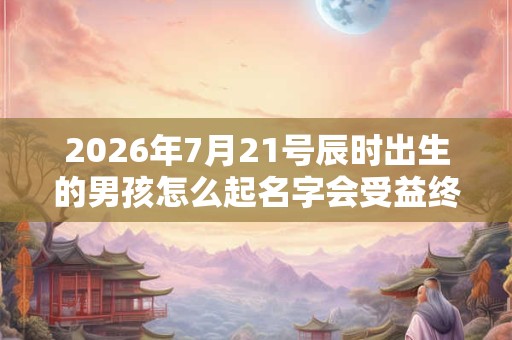 2026年7月21号辰时出生的男孩怎么起名字会受益终生