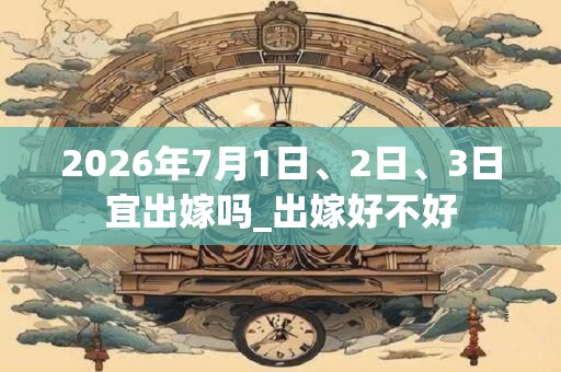 2026年7月1日、2日、3日宜出嫁吗_出嫁好不好