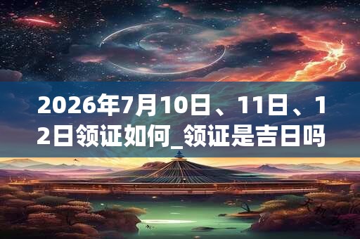 2026年7月10日、11日、12日领证如何_领证是吉日吗 2026年7月10日、11日、12日领证如何_领证是吉日吗