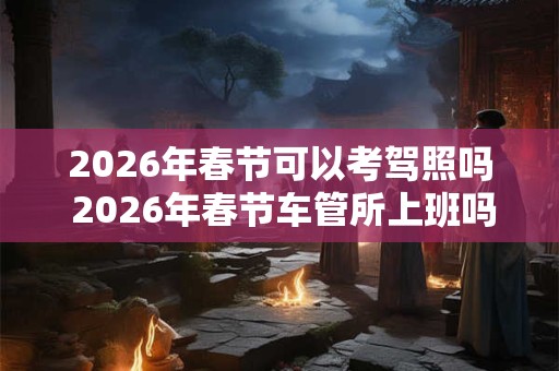 2026年春节可以考驾照吗 2026年春节车管所上班吗
