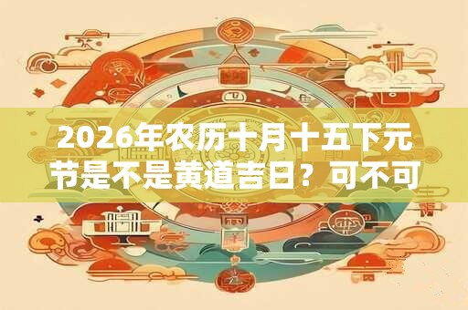 2026年农历十月十五下元节是不是黄道吉日？可不可以祭祖？