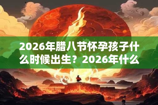 2026年腊八节怀孕孩子什么时候出生？2026年什么时候备孕最好？