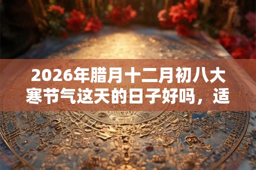 2026年腊月十二月初八大寒节气这天的日子好吗，适合签约吗？